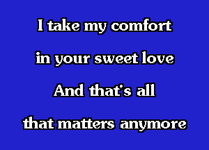 I take my comfort
in your sweet love

And that's all

that matters anymore