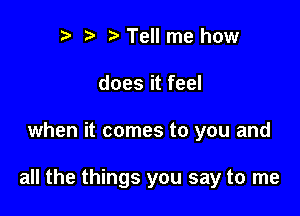 r r' Tell me how
does it feel

when it comes to you and

all the things you say to me