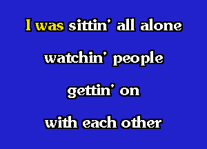 I was sittin' all alone

watchin' people

gettin' on

with each oiher