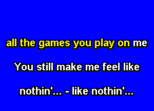 all the games you play on me

You still make me feel like

nothin'... - like nothin'...