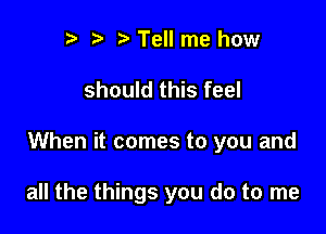 r r' Tell me how

should this feel

When it comes to you and

all the things you do to me