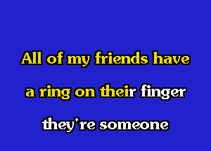 All of my friends have
a ring on their finger

they're someone
