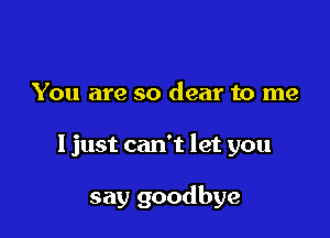 You are so dear to me

I just can't let you

say goodbye