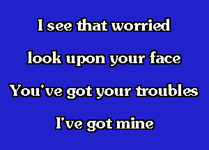 I see that worried

look upon your face

You've got your troubles

I've got mine