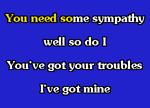 You need some sympathy
well so do I
You've got your troubles

I've got mine