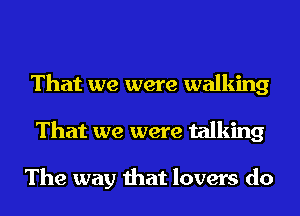 That we were walking
That we were talking

The way that lovers do