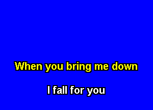 When you bring me down

I fall for you