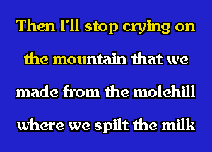 Then I'll stop crying on
the mountain that we
made from the molehill

where we spilt the milk