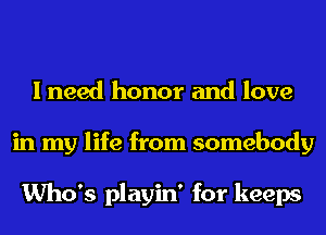 I need honor and love
in my life from somebody

Who's playin' for keeps