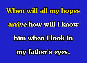 When will all my hopes

arrive how will I know
him when I look in

my father's eyes.