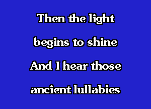 Then the light

begins to shine

And I hear those

ancient lullabies