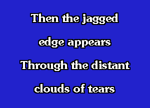 Then the jagged

edge appears
Through the distant

clouds of tears