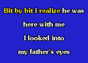 Bit by bit I realize he was
here with me
I looked into

my father's eyes