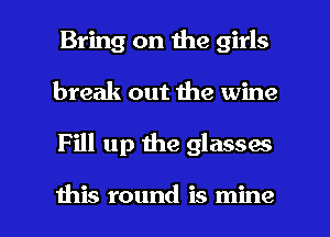 Bring on the girls
break out the wine

Fill up the glasses

this round is mine I