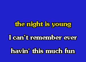 the night is young
I can't remember ever

havin' this much fun