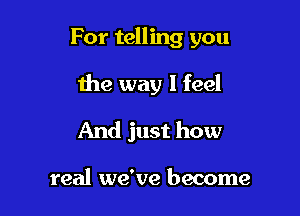 For telling you

the way I feel
And just how

real we've become