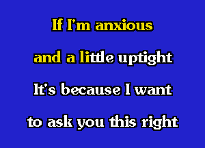 If I'm anxious
and a little uptight
It's because I want

to ask you this right