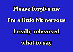 Please forgive me
I'm a little bit nervous

I really rehearsed

what to say