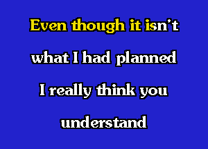 Even though it isn't
what I had planned
I really think you

understand
