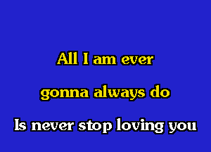 All 1am ever

gonna always do

Is never stop loving you