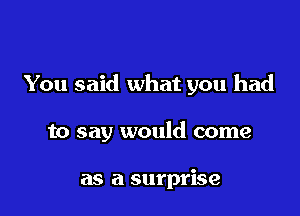 You said what you had

to say would come

as a surprise