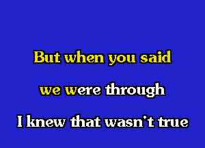 But when you said
we were through

I knew that wasn't true