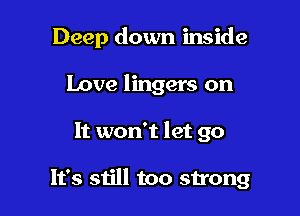 Deep down inside

Love lingers on
It won't let go

It's still too strong