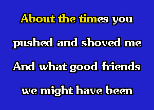 About the times you
pushed and shoved me
And what good friends

we might have been