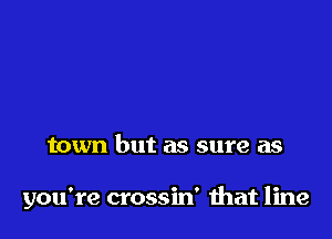 town but as sure as

you're crossin' ihat line