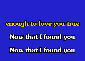 enough to love you true
Now that I found you

Now that I found you