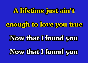 A lifetime just ain't
enough to love you true
Now that I found you

Now that I found you