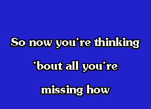 So now you're thinking

'bout all yowre

missing how