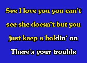 See I love you you can't
see she doesn't but you
just keep a holdin' on

There's your trouble