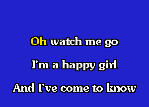 Oh watch me go

I'm a happy girl

And I've come to know