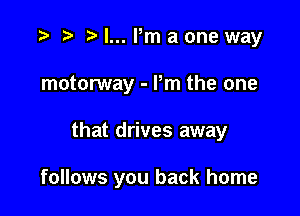 o r) o l... Pm a one way
motorway - Pm the one

that drives away

follows you back home