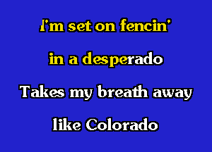 I'm set on fencin'

in a desperado

Talia my breath away

like Colorado