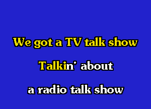 We got a TV talk show

Talkin' about

a radio talk show