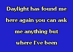 Daylight has found me
here again you can ask
me anything but

where I've been