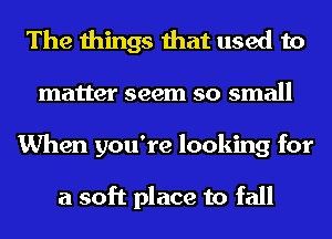 The things that used to
matter seem so small
When you're looking for

a soft place to fall