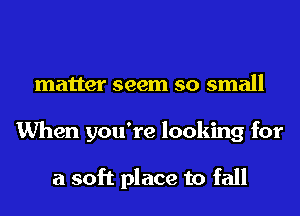 matter seem so small
When you're looking for

a soft place to fall