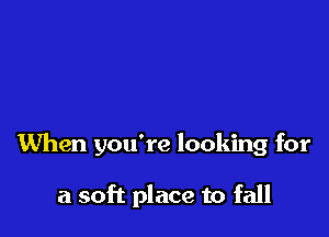 When you're looking for

a soft place to fall