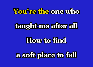 You're the one who
taught me after all

How to find

a soft place to fall I