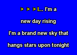 t l... Pm a
new day rising

Pm a brand new sky that

hangs stars upon tonight