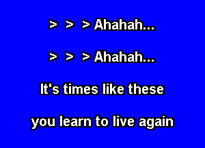 ? ?)Ahahah...
.3 t'Ahahah...

It's times like these

you learn to live again