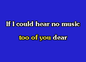 If I could hear no music

too of you dear