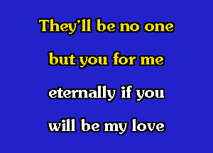 They'll be no one
but you for me

eternally if you

will be my love