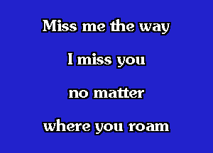 Miss me me way

I miss you
no matter

where you roam