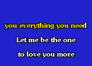 you everything you need

Let me be the one

to love you more