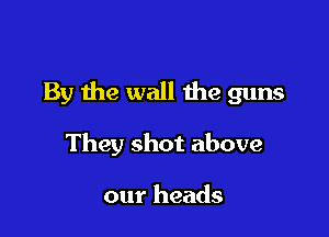 By the wall the guns

They shot above

our heads