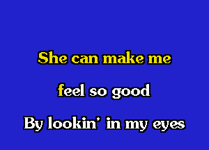 She can make me

feel so good

By lookin' in my eyes